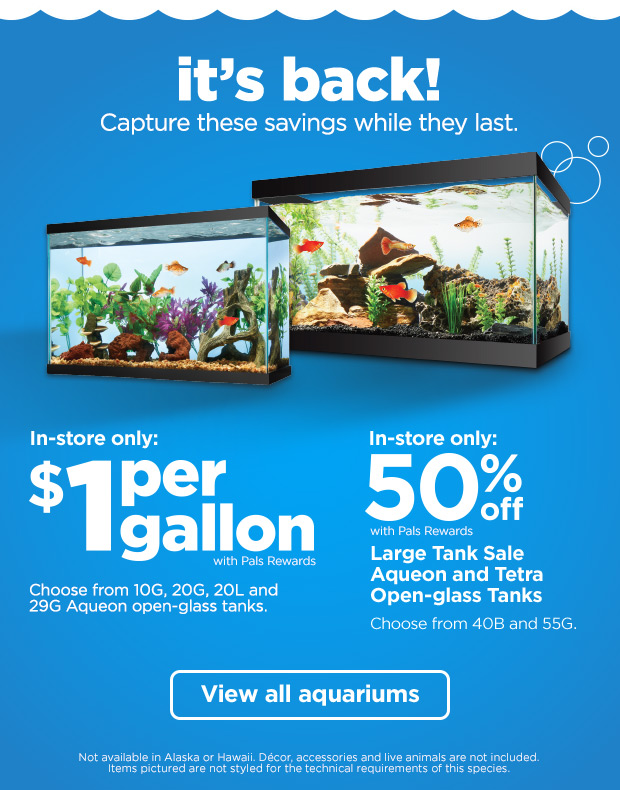 It's back! Capture these savings while they last. In-store only: $1 per gallon with Pals Rewards. Choose from 10G, 20G, 20L and 29G Aqueon open-glass tanks. In-store only: 50% off with Pals Rewards. Large Tank Sale Aqueon and Tetra Open-glass Tanks. Choose from 40B and 55G. View all aquariums.