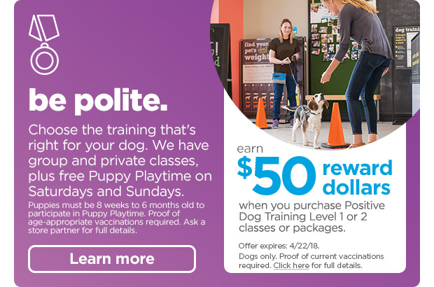 Be polite - Choose the training that's right for your dog. We have group and private classes, plus free Puppy Playtime on Saturdays and Sundays. Puppies must be 8 weeks to 6 months old to participate in Puppy Playtime. Proof of age-appropriate vaccinations required. Ask a store partner for full details. Learn more. Earn $50 reward dollars when you purchase Positive Dog Training Level 1 or 2 classes or packages. Offer expires: 4/22/18. Dogs only. Proof of current vaccinations required. Click here for full details.