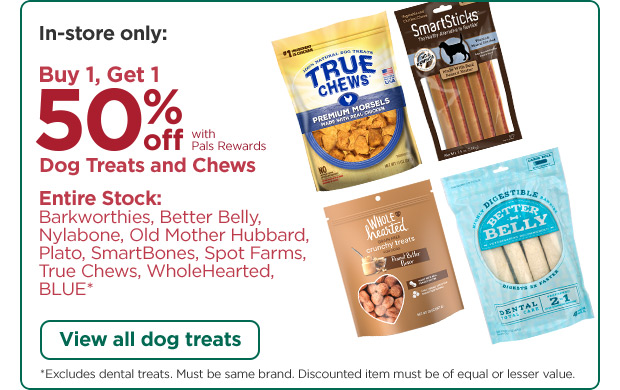 In-store only: Buy 1, Get 1 50% off with Pals Rewards. Dog Treats and Chews. Entire Stock: Barkworthies, Better Belly, Nylabone, Old Mother Hubbard, Plato, SmartBones, Spot Farms, True Chews, WholeHearted, BLUE*. View all dog treats. *Excludes dental treats. Must be same brand. Discounted item must be of equal or lesser value.