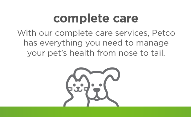Complete care. With our complete care services, Petco has everything you need to manage your pet's health from nose to tail.