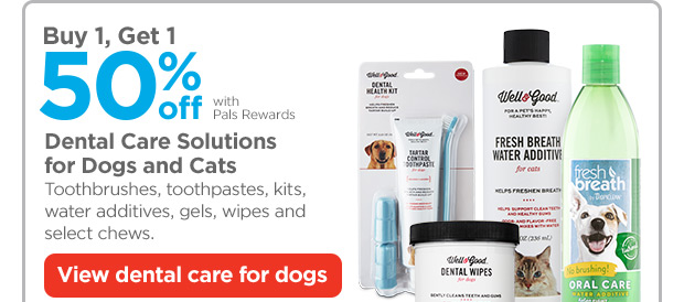 Buy 1, Get 1 50% off with Pals Rewards. Dental Care Solutions for Dogs and Cats. Toothbrushes, toothpastes, kits, water additives, gels, wipes and select chews. View dental care for dogs.