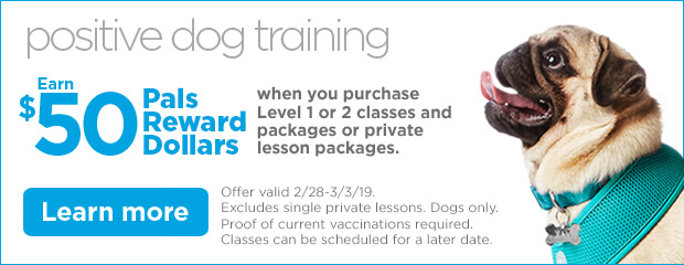 Positive Dog Training. Earn $50 Pals Reward Dollars when you purchase Level 1 or 2 classes and packages or private lesson packages. Offer valid 2/28-3/3/19. Excludes single private lessons. Dogs only. Proof of current vaccinations required. Classes can be scheduled for a later date. Learn more.