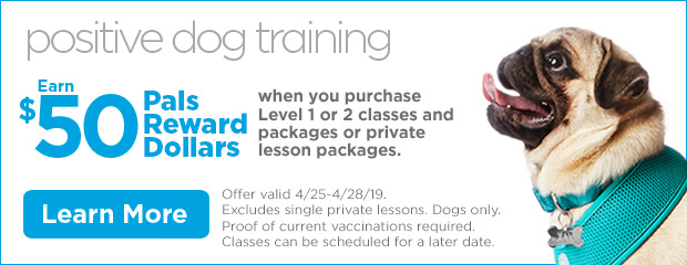 Positive Dog Training. Earn $50 Pals Reward Dollars when you purchase Level 1 or 2 classes and packages or private lesson packages. Offer valid 4/25-4/28/19. Excludes single private lessons. Dogs only. Proof of current vaccinations required. Classes can be scheduled for a later date. Learn more.