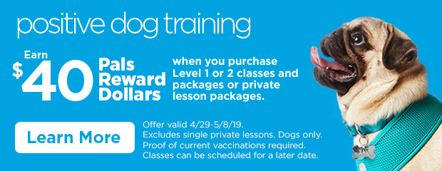 Positive Dog Training. Earn $40 Pals Reward Dollars when you purchase Level 1 or 2 classes and packages or private lesson packages. Offer valid 4/29-5/8/19. Excludes single private lessons. Dogs only. Proof of current vaccinations required. Classes can be scheduled for a later date. Learn more.