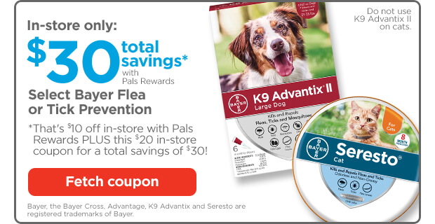 In-store only: $30 total savings* with Pals Rewards. Select Bayer Flea or Tick Prevention. *That's $10 off in-store with Pals Rewards PLUS this $20 in-store coupon for a total savings of $30! Fetch coupon. Bayer, the Bayer Cross, Advantage, K9 Advantix and Seresto are registered trademarks of Bayer.