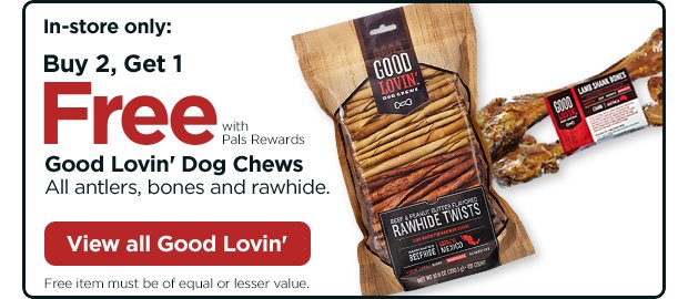 In-store only: Buy 2, Get 1 Free with Pals Rewards. Good Lovin' Dog Chews. All antlers, bones and rawhide. Free item must be of equal or lesser value. View all Good Lovin'.