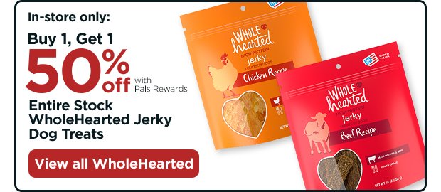In-store only: Buy 1, Get 1 50% off with Pals Rewards. Entire Stock WholeHearted Jerky Dog Treats. View all WholeHearted.