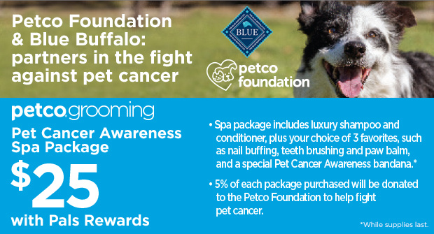 Petco Foundation & Blue Buffalo: partners in the fight against pet cancer. Petco Grooming. Pet Cancer Awareness Spa Package $25 with Pals Rewards. Spa Package includes   luxury shampoo and conditioner, plus your choice of 3 favorites, such as nail buffing, teeth brushing and paw balm, and a special Pet Cancer Awareness bandana.* 5% off each package purchased will be donated to the Petco Foundation to help fight pet cancer. *While supplies last.