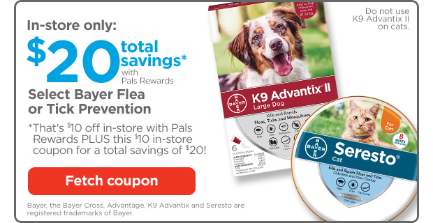 In-store only: $20 total savings* with Pals Rewards. Select Bayer Flea or Tick Prevention. *That's $10 off in-store with Pals Rewards PLUS this $10 in-store coupon for a total savings of $20! Fetch coupon.
