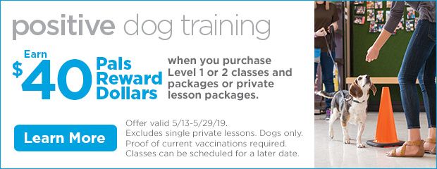 Positive Dog Training. Earn $40 Pals Reward Dollars when you purchase Level 1 or 2 classes and packages or private lesson packages. Offer valid 5/13-5/29/19. Excludes single private lessons. Dogs only. Proof of current vaccinations required. Classes can be scheduled for a later date. Learn more.