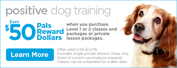 Positive Dog Training. Earn $50 Pals Reward Dollars when you purchase Level 1 or 2 classes and packages or private lesson packages. Offer valid 5/30-6/2/19. Excludes single private lessons. Dogs only. Proof of current vaccinations required. Classes can be scheduled for a later date. Learn more.
