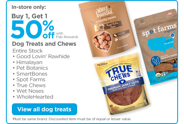 In-store only: Buy 1, Get 1 50% off with Pals Rewards. Dog Treats and Chews. Entire Stock • Good Lovin' Rawhide • Himalayan  • Pet Botanics • SmartBones • Spot Farms • True Chews • Wet Noses • WholeHearted View all dog treats. Must be same brand. Discounted item must be of equal or lesser value.