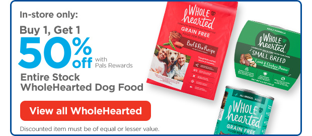 In-store only: Buy 1, Get 1 50% off with Pals Rewards. Entire Stock WholeHearted Dog Food. Discounted item must be of equal or lesser value. View all WholeHearted.