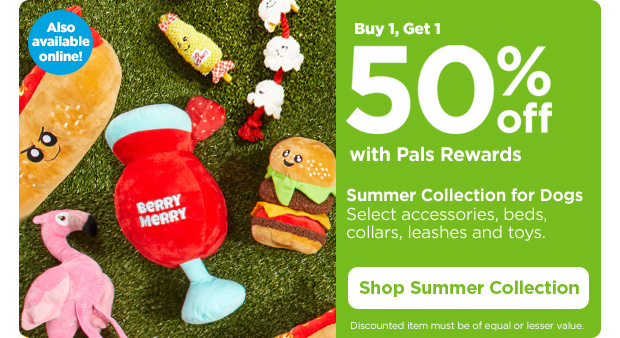 Buy 1, Get 1 50% off with Pals Rewards. Summer Collection for Dogs. Select accessories, beds, collars, leashes and toys. Discounted item must be of equal or lesser value. Also available online! Shop Summer Collection.