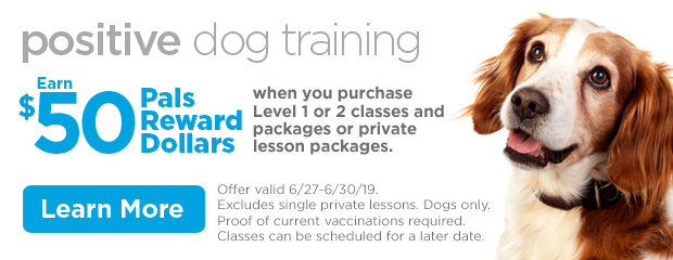 Positive Dog Training. Earn $50 Pals Reward Dollars when you purchase Level 1 or 2 classes and packages or private lesson packages. Offer valid 6/27-6/30/19. Excludes single private lessons. Dogs only. Proof of current vaccinations required. Classes can be scheduled for a later date. Learn more.