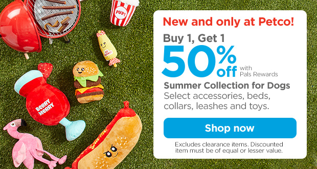 New and only at Petco! Buy 1, Get 1 50% off with Pals Rewards. Summer Collection for Dogs. Select accessories, beds, collars, leashes and toys. Excludes clearance items. Discounted item must be of equal or lesser value. Shop now.