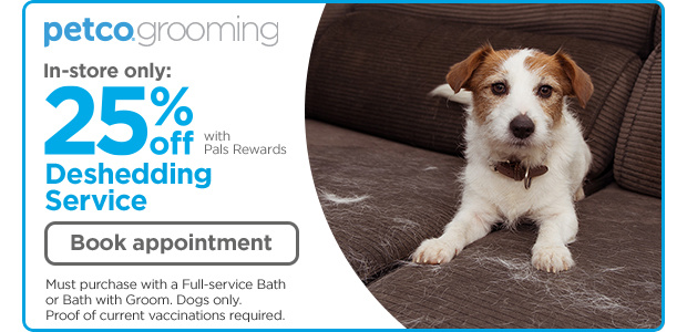 Petco Grooming. In-store only: 25% off with Pals Rewards. Deshedding Service. Book appointment. Must purchase with a Full-service Bath or Bath with Groom. Dogs only. Proof of current vaccinations required.