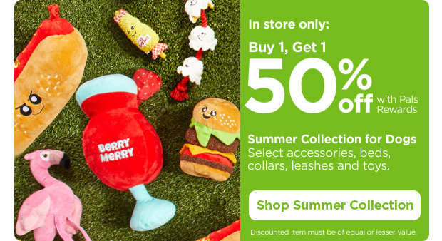 In store only: Buy 1, Get 1 50% off with Pals Rewards. Summer Collection for Dogs. Select accessories, beds, collars, leashes and toys. Discounted item must be of equal or lesser value. Shop Summer Collection.