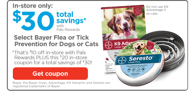 In-store only: $30 total savings* with Pals Rewards. Select Bayer Flea or Tick Prevention for Dogs or Cats. *That's $10 off in-store with Pals Rewards PLUS this $20 in-store coupon for a total savings of $30! Get coupon. Bayer, the Bayer Cross, Advantage, K9 Advantix and Seresto are registered   trademarks of Bayer.