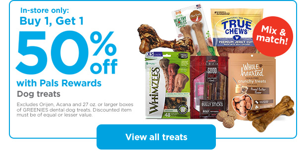 Mix & match! In-store only: Buy 1, Get 1 50% off with Pals Rewards. Dog treats. Excludes Orijen, Acana and 27 oz. or larger boxes of GREENIES dental dog treats. Discounted item must be of equal or lesser value. View all treats.