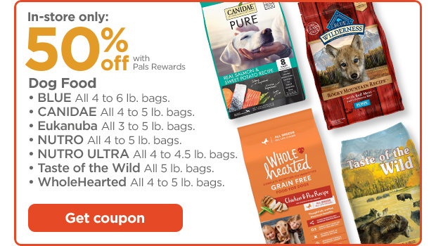In-store only: 50% off with Pals Rewards. Dog Food. • BLUE All 4 to 6 lb. bags. • CANIDAE All 4 to 5 lb. bags. • Eukanuba All 3 to 5 lb. bags. • NUTRO All 4 to 5 lb. bags. • NUTRO ULTRA All 4 to 4.5 lb. bags. • Taste of the Wild All 5 lb. bags. • WholeHearted All 4 to 5 lb. bags. Get coupon.