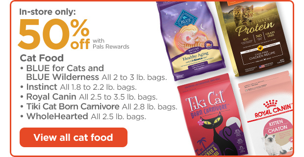 In-store only: 50% off with Pals Rewards. Cat Food. • BLUE for Cats and BLUE Wilderness All 2 to 3 lb. bags. • Instinct All 1.8 to 2.2 lb. bags. • Royal Canin All 2.5 to 3.5 lb. bags. • Tiki Cat Born Carnivore All 2.8 lb. bags. • WholeHearted All 2.5 lb. bags. View all cat food.
