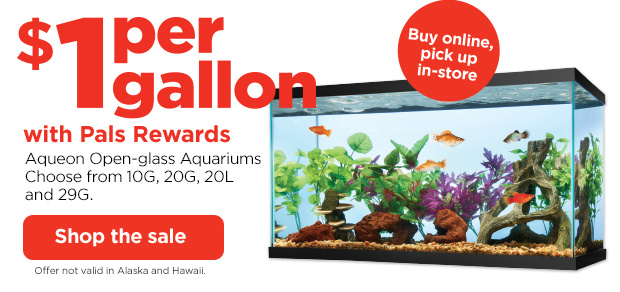 Buy online, pick up in-store. $1 per gallon with Pals Rewards. Aqueon Open-glass Aquariums. Choose from 10G, 20G, 20L and 29G. Shop the sale. Offer not valid in Alaska and Hawaii.