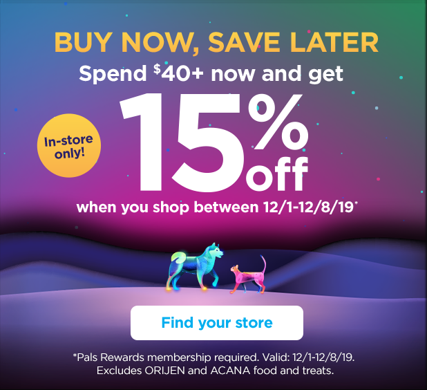 In-store only! Buy now, save later. Spend $40+ now and get 15% off when you shop between 12/1-12/8/19*. Find your store. *Pals Rewards membership required. Valid: 12/1-12/8/19. Excludes ORIJEN and ACANA food and treats.