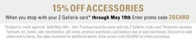 15% off accessories when you shop with your Z Gallerie card* through May 19th Enter promo code ZGCARD * Subject to credit approval. Valid May 10th - 19th, 2013. Purchase must be made with the Z Gallerie credit card. Promotion excludes sale merchandise, art, books, gift cards, previous purchases, and balance due on past purchases. Discount is valid online and in stores. See sales associate for additional details. Enter promo code ZGCARD for online purchases.