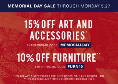 Memorial Day Sale through Monday, May 27  15% off Art and Accessories* Save on art, lighting, mirrors, vases, tabletop, bedding and more. Excluding original art, books and sale. Enter promo code MEMORIALDAY. 10% off full-priced Furniture purchases $500 and over** Enter promo code FURN10