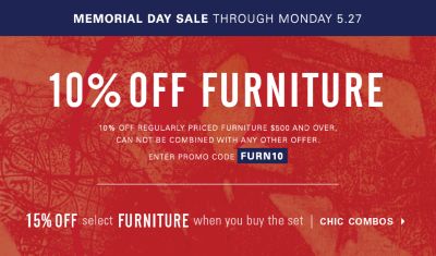 Memorial Day Sale through Monday, May 27. 10% off full-priced Furniture purchases $500 and over, can not be combined with any other offer. Enter promo code FURN10. 15% off furniture when you buy select sets with chic combos