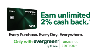 Earn unlimited 2% cash back. Every Purchase. Every Day. Everywhere. Only with evergreen by FNBO. Business Edition