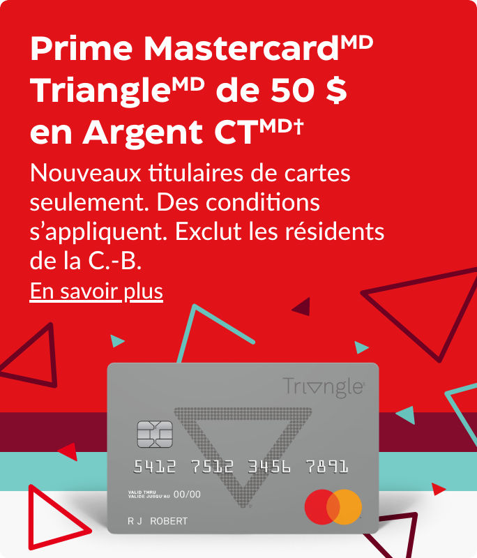 Prime MastercardMD TriangleMD de 20 $ en Argent CTMD† Nouveaux titulaires de cartes seulement. Des conditions s’appliquent. Exclut les résidents de la C.-B. En savoir plus
