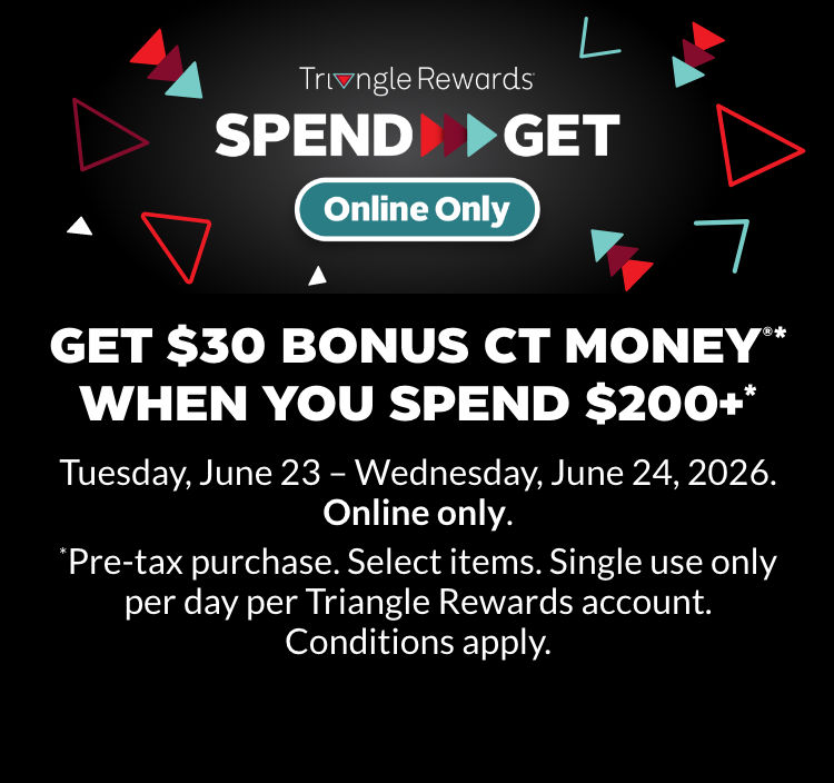Get $30 Bonus CT Money®* when you spend $200+* June 23 –24, 2026. Online only.   *Pre-tax purchase. Select items. Single use only per day per Triangle Rewards account. Conditions apply. 
