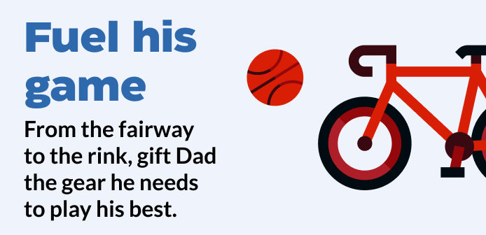 Fuel his game From the fairway to the rink, gift Dad the gear he needs to stay on top of his game.