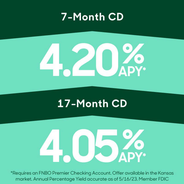 7-month 4.20% APY* or 17 month CD 4.05% APY* Requires an FNBO Premier Checking Account. Offer available in the Kansas market. Annual Percentage Yield accurate as of 5/16/23. Member FDIC