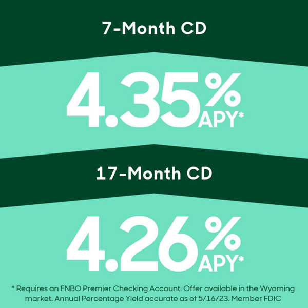 7 month cd 4.35% APY and 17 month CD 4.26% APY. Requires an FNBO Premier Checking Account. Offer available in the Wyoming market. Annual Percentage Yield accurate as of 5/16/23. Member FDIC.