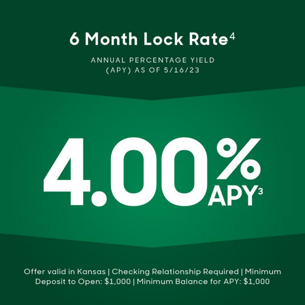 6 month lock rate footnote 4. annual percentage yield APY as of 5/3/23. 4.00% APY footnote 3. offer valid in Kansas. Checking relationship required. minimum deposit to open $1,000. Minimum balance for APY $1000.