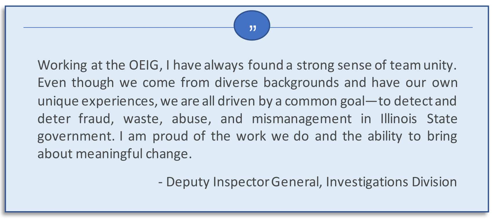 Working at the OEIG, I have always found a strong sense of team unity. Even though we come from diverse backgrounds and have our own unique experiences, we are all driven by a common goal – to detect and deter fraud, waste, abuse, and mismanagement in Illinois State government.  I am proud of the work we do and the ability to bring about meaningful change.  Deputy Inspector General, Investigations Division.