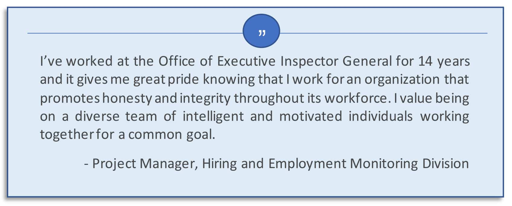 I’ve worked at the Office of Executive Inspector General for 14 years and it gives me great pride knowing that I work for an organization that promotes honest and integrity throughout its workforce. I value being on a diverse team of intelligent and motivated individuals working together for a common goal. Project Manager, Hiring and Employment Monitoring Division.