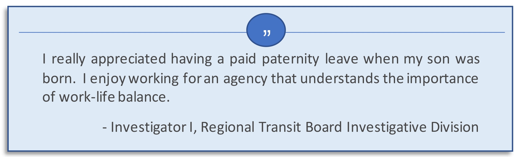 I really appreciated having a paid paternity leave when my son was born. I enjoy working for an agency that understands the importance of work-life balance.  Investigator I, Regional Transit Board Investigative Division.