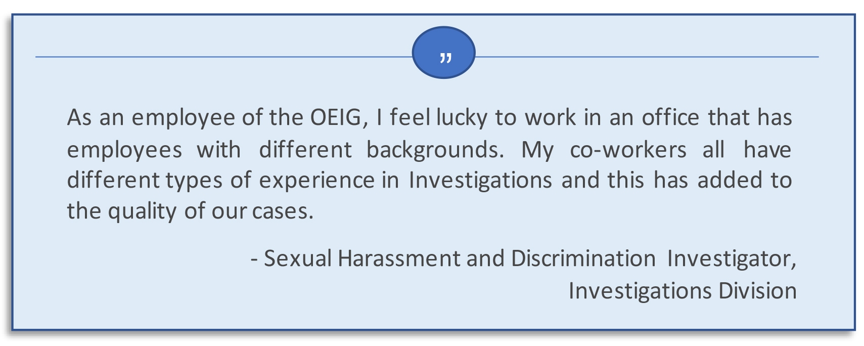 As an employee of the OEIG, I feel luck to work in an office that has employees with different backgrounds.  My co-workers all have different types of experience in investigations and this has added to the quality of our cases.  Sexual Harassment and Discrimination Investigation, Investigations Division