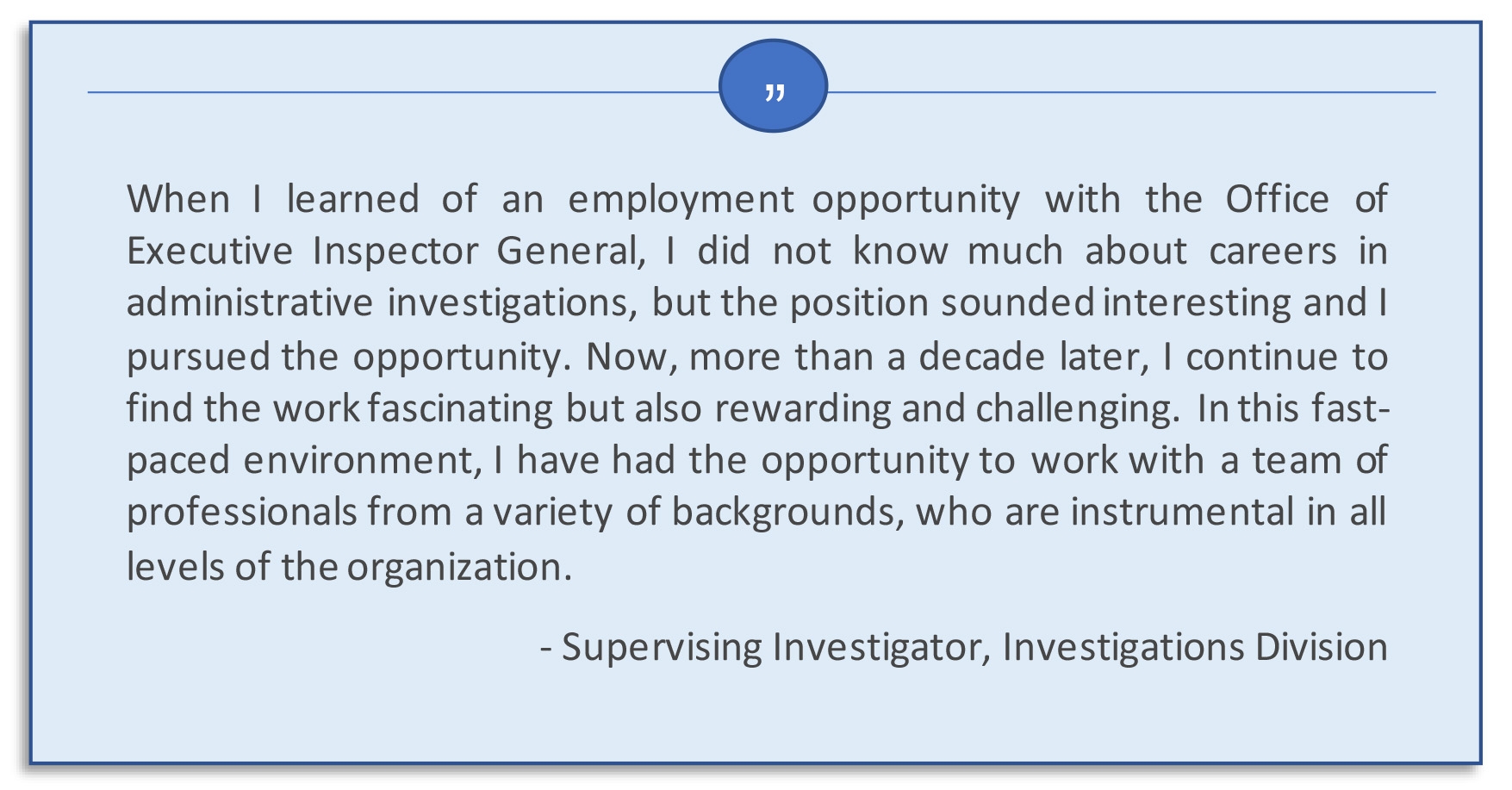 When I learned of an employment opportunity with the Office of Executive Inspector General, I did not know much about careers in administrative investigations, but the position sounded interesting and I pursued the opportunity. Now, more than a decade later, I continue to find the work fascinating but also rewarding and challenging. In this fast-paced environment, I have had the opportunity to work with a team of professionals from a variety of backgrounds, who are instrumental in all levels of the organization. Supervising Investigator, Investigations Division.  