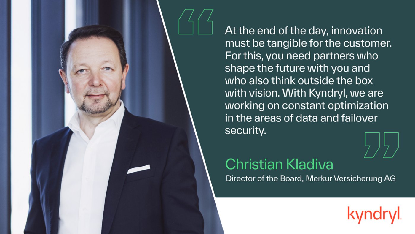 At the end of the day, innovation must be tangible for the customer. For this, you need partners who shape the future with you and who also think outside the box with vision. With Kyndryl, we are working on constant optimization in the areas of data and failover security. Quote by Christian Kladiva, CEO, Merkur Versicherung AG